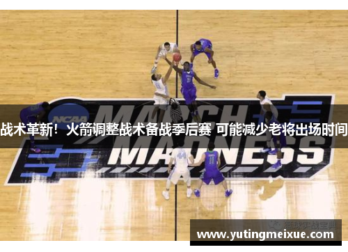 战术革新！火箭调整战术备战季后赛 可能减少老将出场时间